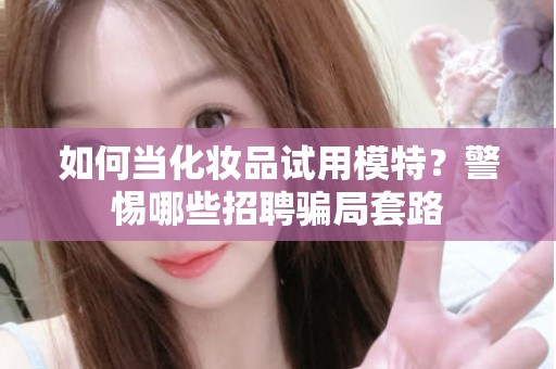 全国如何当化妆品试用模特？警惕哪些招聘骗局套路